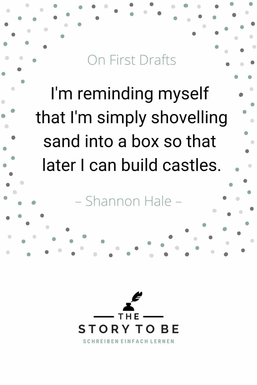 Quote by Shannon Hale: I'm writing a first draft and reminding myself that I'm simply shoveling sand into a box so that later I can build castles.